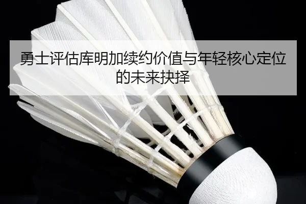 勇士评估库明加续约价值与年轻核心定位的未来抉择
